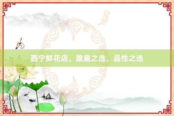 西宁鲜花店，跋扈之选，品性之选