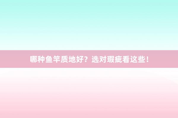 哪种鱼竿质地好？选对瑕疵看这些！